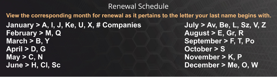 View the corresponding month for renewal as it pertains to the letter your last name begins with. January > A, I, J, Ke, U, X, # Companies February > M, Q March > B, Y April > D, G May > C, N June > H, Cl, Sc July > Av, Be, L, Sz, V, Z August > E, Gr, R September > F, T, Po October > S November > K, P December > Me, O, W Renewal Schedule
